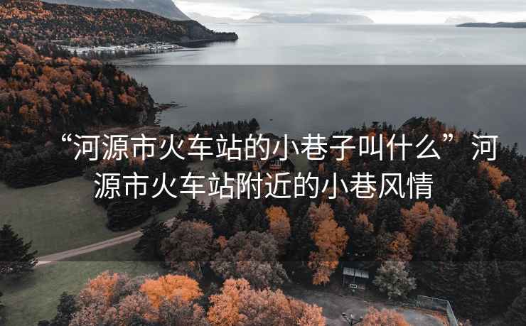 “河源市火車(chē)站的小巷子叫什么”河源市火車(chē)站附近的小巷風(fēng)情