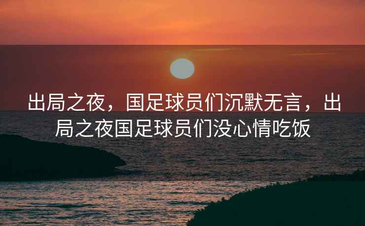 出局之夜，國足球員們沉默無(wú)言，出局之夜國足球員們沒(méi)心情吃飯
