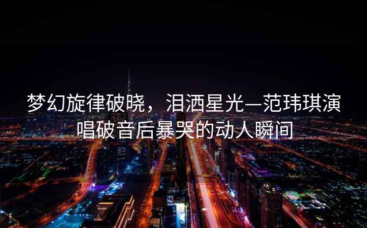 夢(mèng)幻旋律破曉，淚灑星光—范瑋琪演唱破音后暴哭的動(dòng)人瞬間