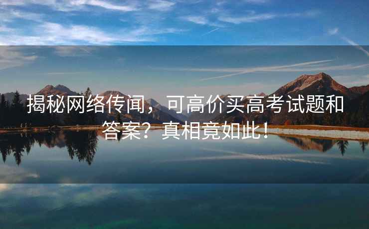 揭秘網(wǎng)絡(luò )傳聞，可高價(jià)買(mǎi)高考試題和答案？真相竟如此！
