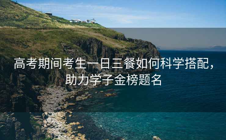 高考期間考生一日三餐如何科學(xué)搭配，助力學(xué)子金榜題名