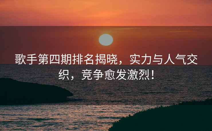 歌手第四期排名揭曉，實(shí)力與人氣交織，競爭愈發(fā)激烈！