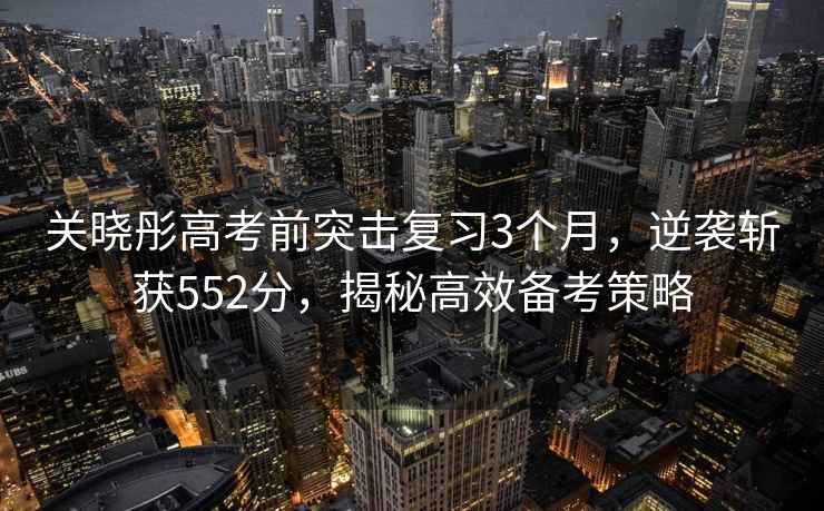 關(guān)曉彤高考前突擊復習3個(gè)月，逆襲斬獲552分，揭秘高效備考策略