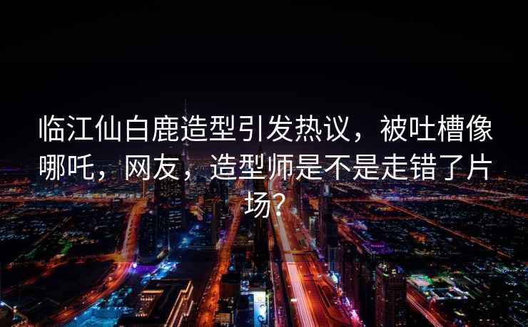 臨江仙白鹿造型引發(fā)熱議，被吐槽像哪吒，網(wǎng)友，造型師是不是走錯了片場(chǎng)？