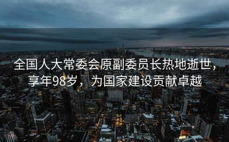 全國人大常委會(huì )原副委員長(cháng)熱地逝世，享年98歲，為國家建設貢獻卓越