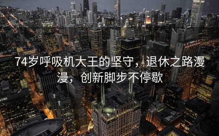 74歲呼吸機大王的堅守，退休之路漫漫，創(chuàng  )新腳步不停歇