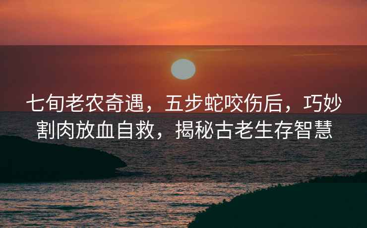 七旬老農奇遇，五步蛇咬傷后，巧妙割肉放血自救，揭秘古老生存智慧