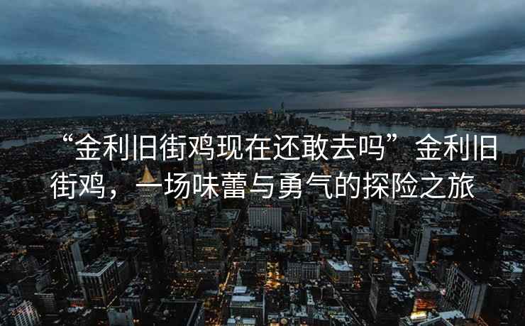 “金利舊街雞現在還敢去嗎”金利舊街雞，一場(chǎng)味蕾與勇氣的探險之旅