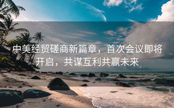 中美經(jīng)貿磋商新篇章，首次會(huì )議即將開(kāi)啟，共謀互利共贏(yíng)未來(lái)