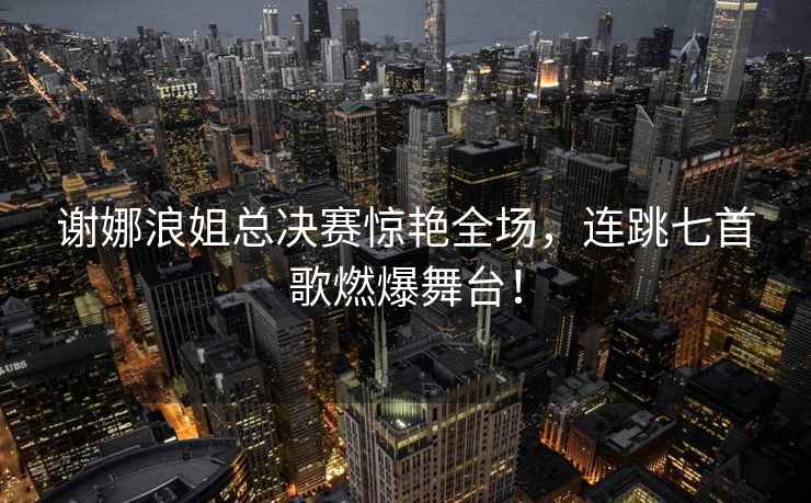 謝娜浪姐總決賽驚艷全場(chǎng)，連跳七首歌燃爆舞臺！