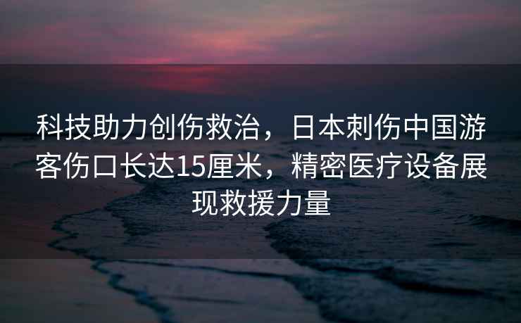 科技助力創(chuàng  )傷救治，日本刺傷中國游客傷口長(cháng)達15厘米，精密醫療設備展現救援力量