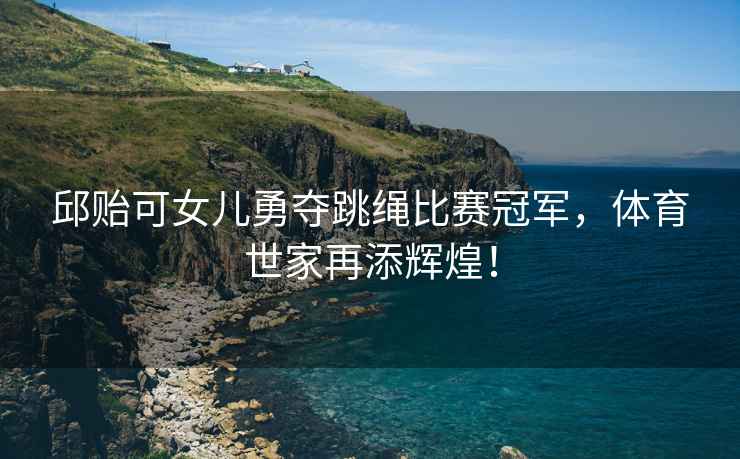 邱貽可女兒勇奪跳繩比賽冠軍，體育世家再添輝煌！