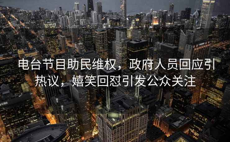 電臺節目助民維權，政府人員回應引熱議，嬉笑回懟引發(fā)公眾關(guān)注