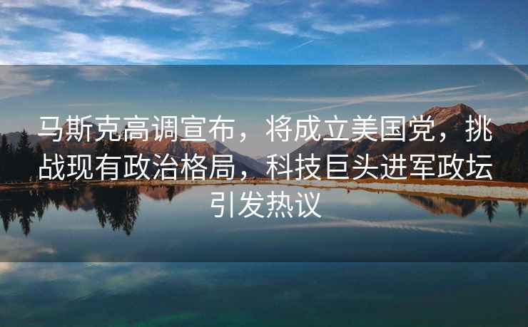 馬斯克高調宣布，將成立美國黨，挑戰現有政治格局，科技巨頭進(jìn)軍政壇引發(fā)熱議