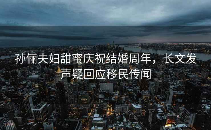 孫儷夫婦甜蜜慶祝結婚周年，長(cháng)文發(fā)聲疑回應移民傳聞