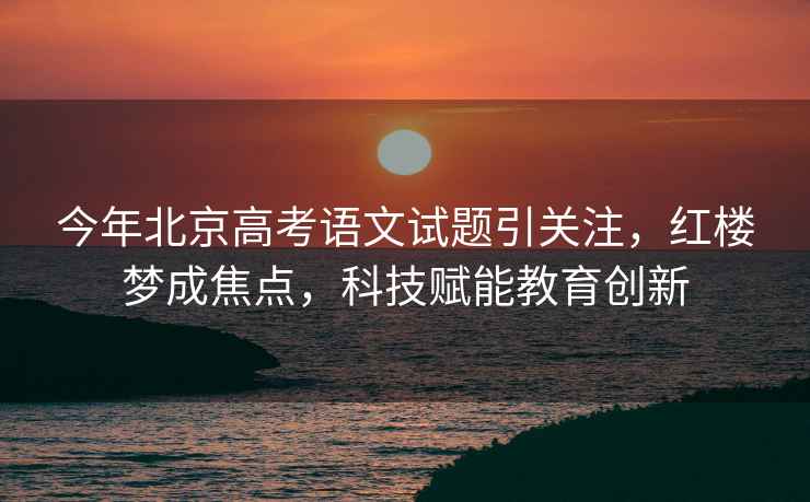 今年北京高考語(yǔ)文試題引關(guān)注，紅樓夢(mèng)成焦點(diǎn)，科技賦能教育創(chuàng  )新
