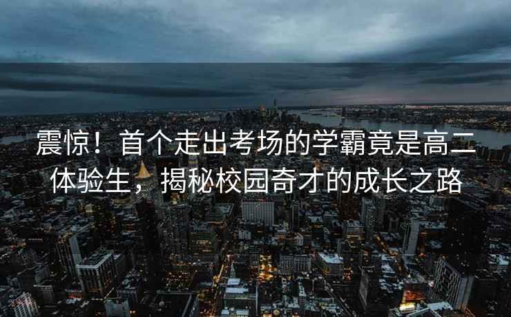震驚！首個(gè)走出考場(chǎng)的學(xué)霸竟是高二體驗生，揭秘校園奇才的成長(cháng)之路
