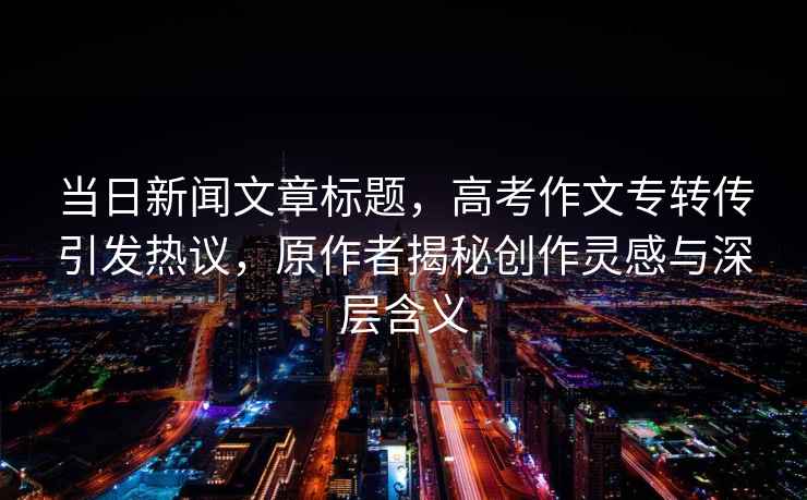 當日新聞文章標題，高考作文專(zhuān)轉傳引發(fā)熱議，原作者揭秘創(chuàng  )作靈感與深層含義