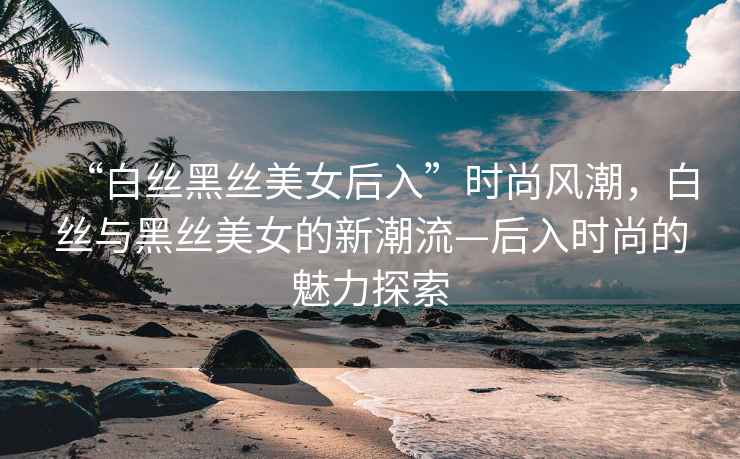 “白絲黑絲美女后入”時(shí)尚風(fēng)潮，白絲與黑絲美女的新潮流—后入時(shí)尚的魅力探索