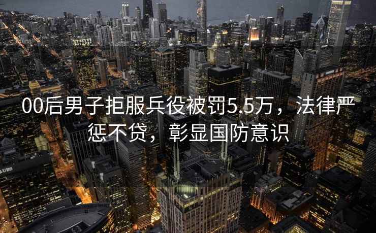 00后男子拒服兵役被罰5.5萬(wàn)，法律嚴懲不貸，彰顯國防意識
