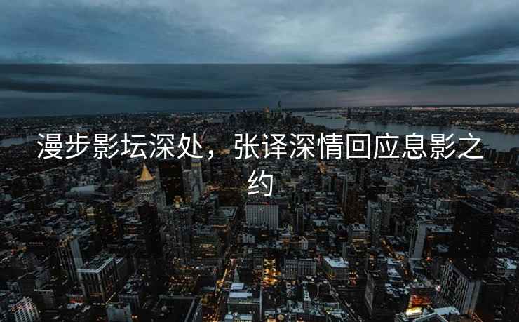 漫步影壇深處，張譯深情回應息影之約