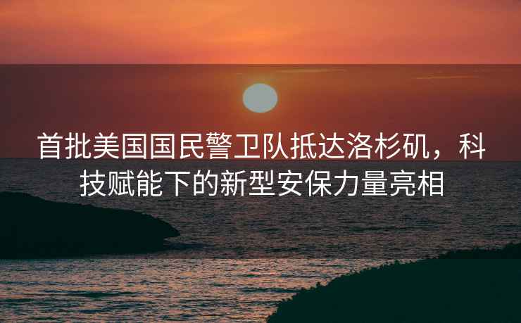 首批美國國民警衛隊抵達洛杉磯，科技賦能下的新型安保力量亮相