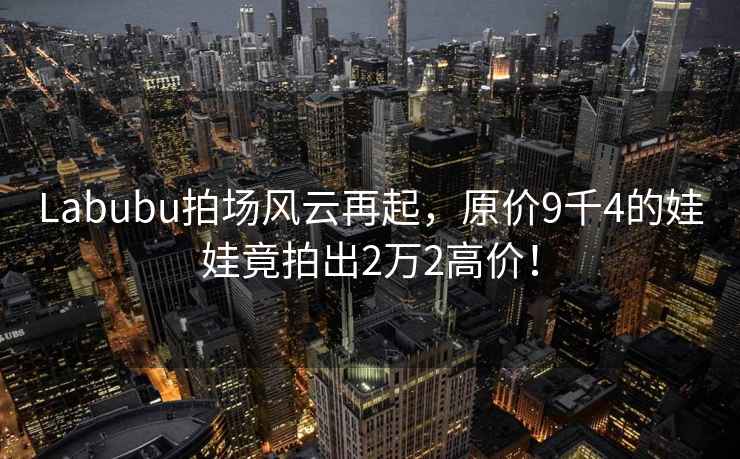 Labubu拍場(chǎng)風(fēng)云再起，原價(jià)9千4的娃娃竟拍出2萬(wàn)2高價(jià)！