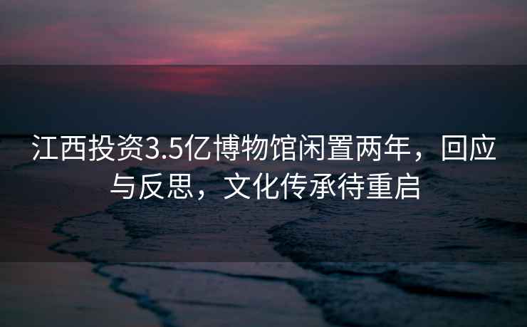 江西投資3.5億博物館閑置兩年，回應與反思，文化傳承待重啟