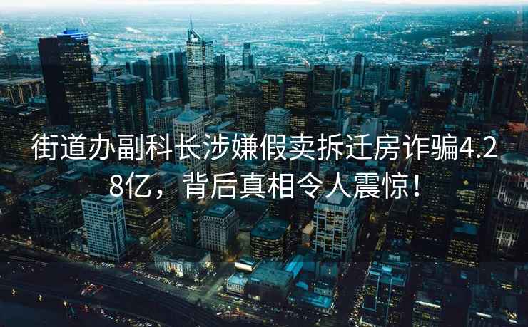 街道辦副科長(cháng)涉嫌假賣(mài)拆遷房詐騙4.28億，背后真相令人震驚！