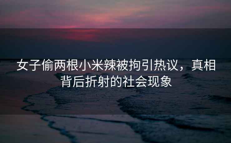 女子偷兩根小米辣被拘引熱議，真相背后折射的社會(huì )現象