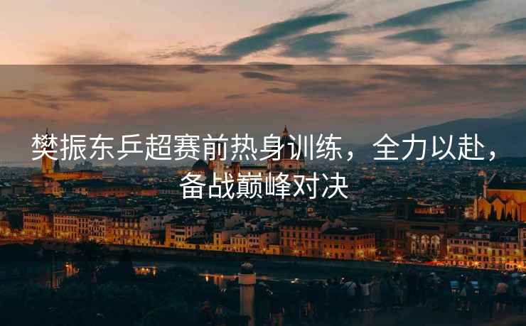 樊振東乒超賽前熱身訓練，全力以赴，備戰巔峰對決