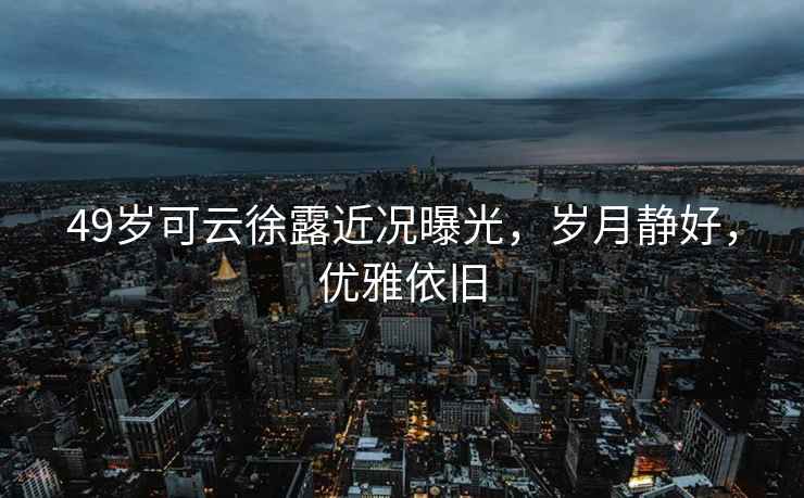 49歲可云徐露近況曝光，歲月靜好，優(yōu)雅依舊