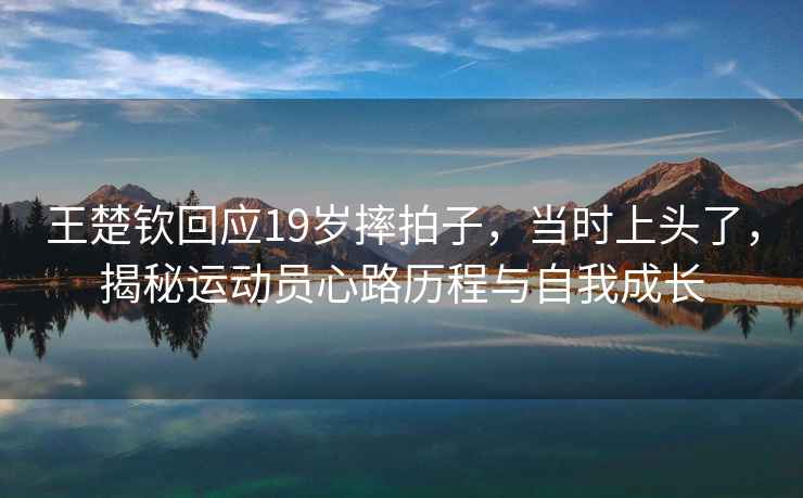 王楚欽回應19歲摔拍子，當時(shí)上頭了，揭秘運動(dòng)員心路歷程與自我成長(cháng)
