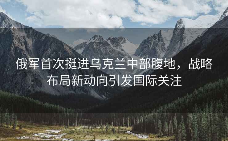 俄軍首次挺進(jìn)烏克蘭中部腹地，戰略布局新動(dòng)向引發(fā)國際關(guān)注