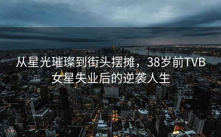 從星光璀璨到街頭擺攤，38歲前TVB女星失業(yè)后的逆襲人生