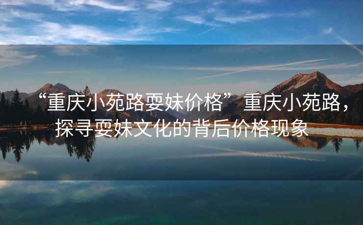“重慶小苑路耍妹價(jià)格”重慶小苑路，探尋耍妹文化的背后價(jià)格現象