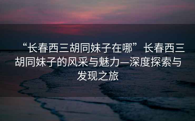 “長(cháng)春西三胡同妹子在哪”長(cháng)春西三胡同妹子的風(fēng)采與魅力—深度探索與發(fā)現之旅