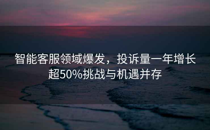 智能客服領(lǐng)域爆發(fā)，投訴量一年增長(cháng)超50%挑戰與機遇并存