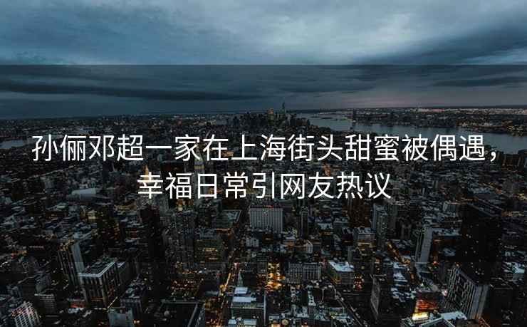 孫儷鄧超一家在上海街頭甜蜜被偶遇，幸福日常引網(wǎng)友熱議