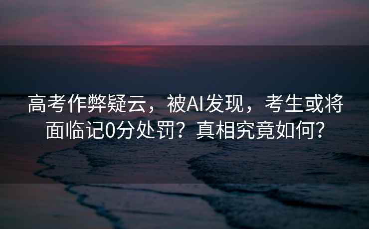高考作弊疑云，被AI發(fā)現，考生或將面臨記0分處罰？真相究竟如何？
