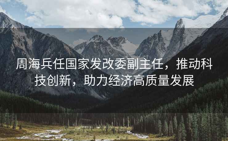 周海兵任國家發(fā)改委副主任，推動(dòng)科技創(chuàng  )新，助力經(jīng)濟高質(zhì)量發(fā)展