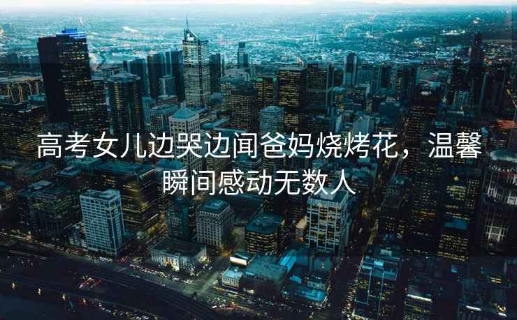 高考女兒邊哭邊聞爸媽燒烤花，溫馨瞬間感動(dòng)無(wú)數人