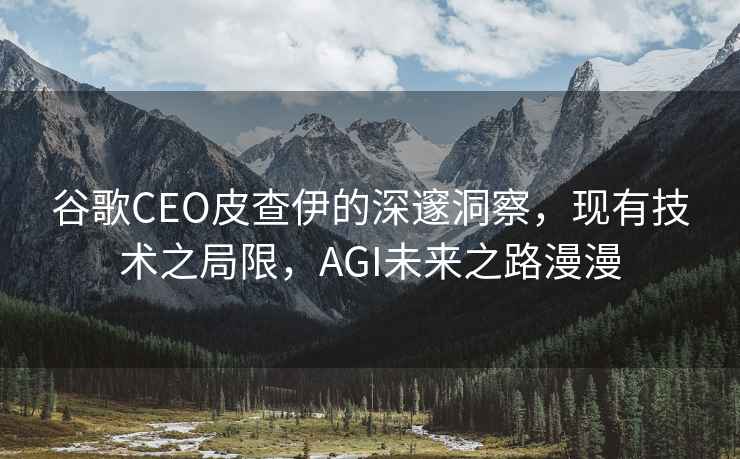 谷歌CEO皮查伊的深邃洞察，現有技術(shù)之局限，AGI未來(lái)之路漫漫