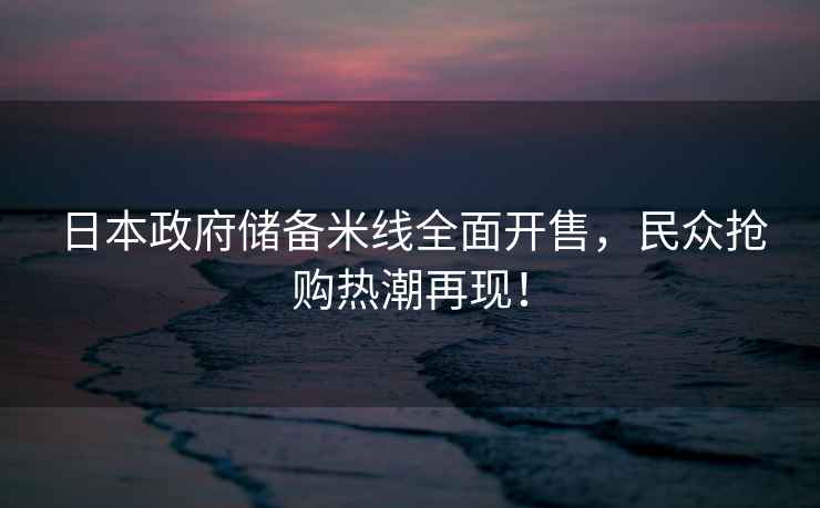 日本政府儲備米線(xiàn)全面開(kāi)售，民眾搶購熱潮再現！