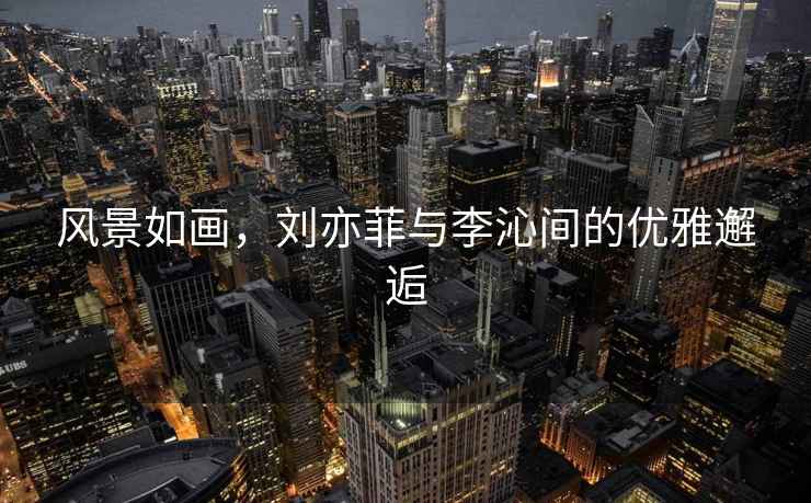 風(fēng)景如畫(huà)，劉亦菲與李沁間的優(yōu)雅邂逅