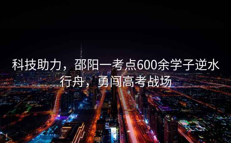 科技助力，邵陽(yáng)一考點(diǎn)600余學(xué)子逆水行舟，勇闖高考戰場(chǎng)