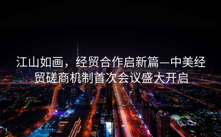 江山如畫(huà)，經(jīng)貿合作啟新篇—中美經(jīng)貿磋商機制首次會(huì )議盛大開(kāi)啟