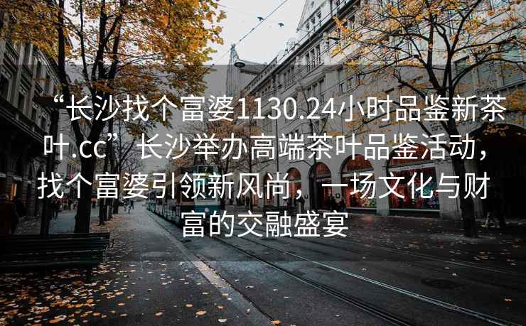 “長(cháng)沙找個(gè)富婆1130.24小時(shí)品鑒新茶葉.cc”長(cháng)沙舉辦高端茶葉品鑒活動(dòng)，找個(gè)富婆引領(lǐng)新風(fēng)尚，一場(chǎng)文化與財富的交融盛宴