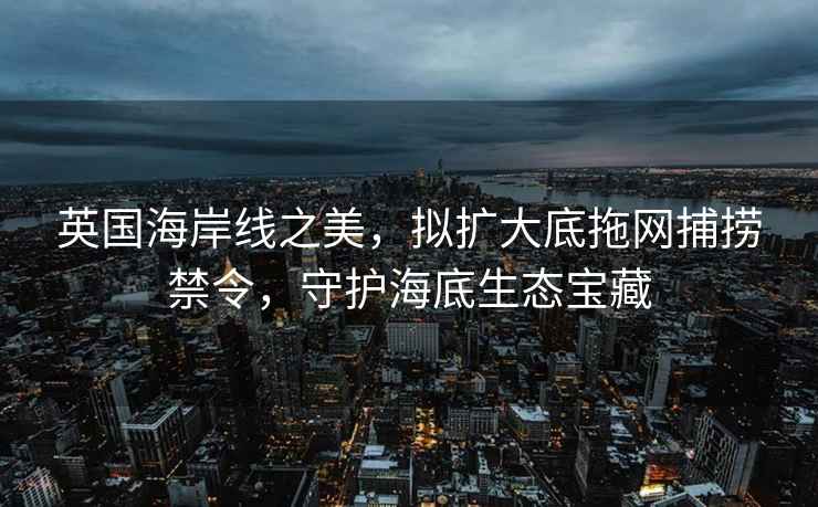 英國海岸線(xiàn)之美，擬擴大底拖網(wǎng)捕撈禁令，守護海底生態(tài)寶藏