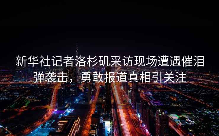 新華社記者洛杉磯采訪(fǎng)現場(chǎng)遭遇催淚彈襲擊，勇敢報道真相引關(guān)注